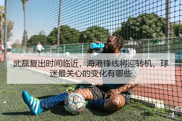 武磊复出时间临近，海港锋线将迎转机，球迷最关心的变化有哪些